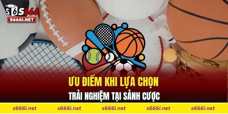 Ưu điểm khi lựa chọn trải nghiệm tại sảnh cược